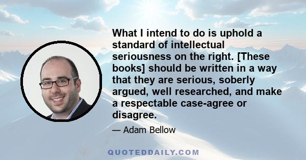 What I intend to do is uphold a standard of intellectual seriousness on the right. [These books] should be written in a way that they are serious, soberly argued, well researched, and make a respectable case-agree or