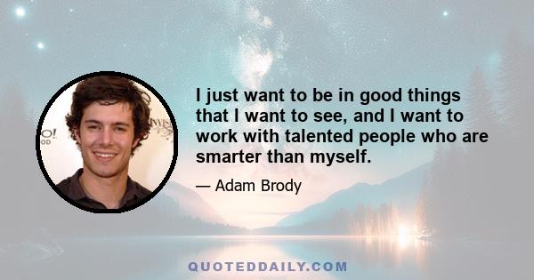 I just want to be in good things that I want to see, and I want to work with talented people who are smarter than myself.