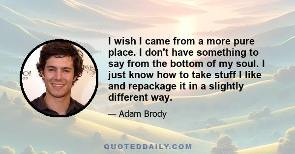 I wish I came from a more pure place. I don't have something to say from the bottom of my soul. I just know how to take stuff I like and repackage it in a slightly different way.