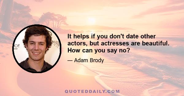 It helps if you don't date other actors, but actresses are beautiful. How can you say no?