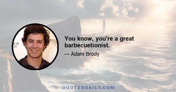 You know, you're a great barbecuetionist.