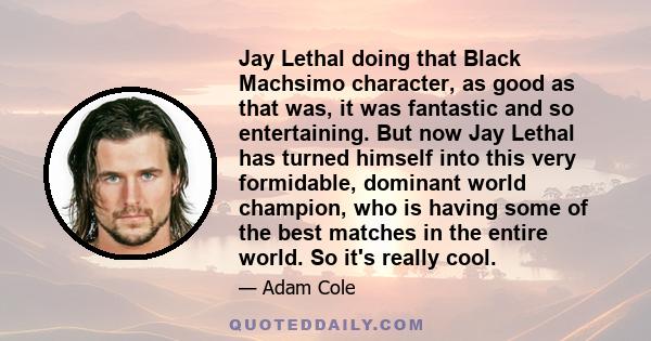 Jay Lethal doing that Black Machsimo character, as good as that was, it was fantastic and so entertaining. But now Jay Lethal has turned himself into this very formidable, dominant world champion, who is having some of