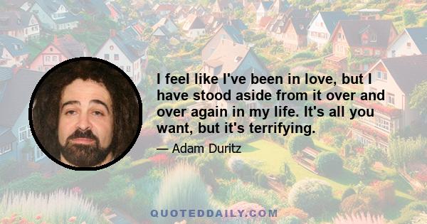 I feel like I've been in love, but I have stood aside from it over and over again in my life. It's all you want, but it's terrifying.