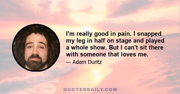 I'm really good in pain. I snapped my leg in half on stage and played a whole show. But I can't sit there with someone that loves me.