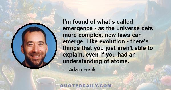 I'm found of what's called emergence - as the universe gets more complex, new laws can emerge. Like evolution - there's things that you just aren't able to explain, even if you had an understanding of atoms.