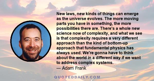 New laws, new kinds of things can emerge as the universe evolves. The more moving parts you have in something, the more possibilities there are. There's a whole new science now of complexity, and what we see is that