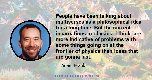 People have been talking about multiverses as a philosophical idea for a long time. But the current incarnations in physics, I think, are more indicative of problems with some things going on at the frontier of physics