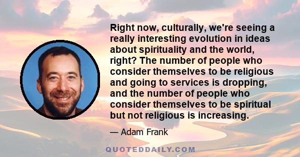 Right now, culturally, we're seeing a really interesting evolution in ideas about spirituality and the world, right? The number of people who consider themselves to be religious and going to services is dropping, and