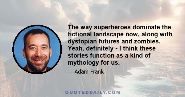 The way superheroes dominate the fictional landscape now, along with dystopian futures and zombies. Yeah, definitely - I think these stories function as a kind of mythology for us.