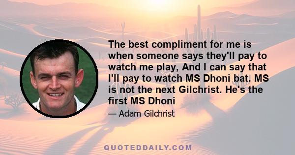 The best compliment for me is when someone says they'll pay to watch me play, And I can say that I'll pay to watch MS Dhoni bat. MS is not the next Gilchrist. He's the first MS Dhoni