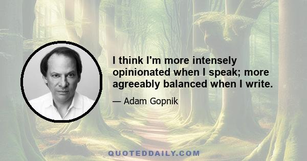 I think I'm more intensely opinionated when I speak; more agreeably balanced when I write.