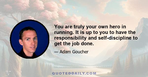 You are truly your own hero in running. It is up to you to have the responsibility and self-discipline to get the job done.