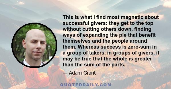 This is what I find most magnetic about successful givers: they get to the top without cutting others down, finding ways of expanding the pie that benefit themselves and the people around them. Whereas success is