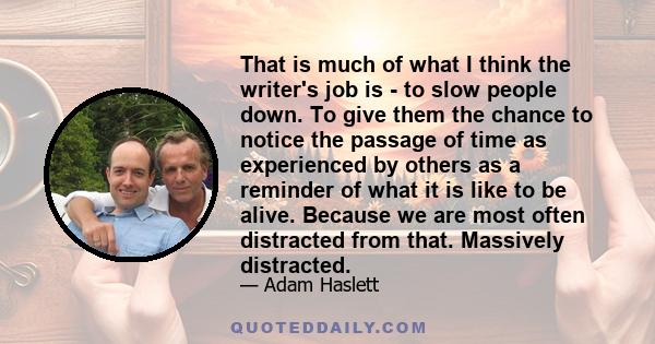 That is much of what I think the writer's job is - to slow people down. To give them the chance to notice the passage of time as experienced by others as a reminder of what it is like to be alive. Because we are most