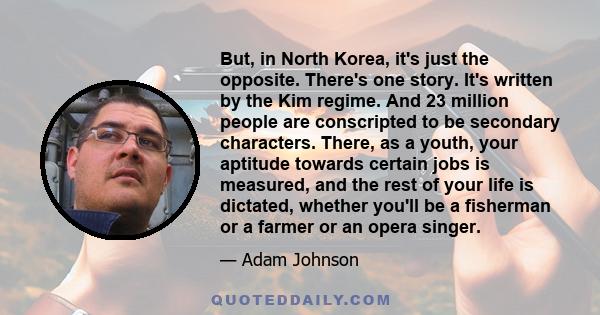 But, in North Korea, it's just the opposite. There's one story. It's written by the Kim regime. And 23 million people are conscripted to be secondary characters. There, as a youth, your aptitude towards certain jobs is