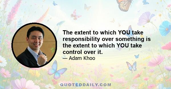 The extent to which YOU take responsibility over something is the extent to which YOU take control over it.