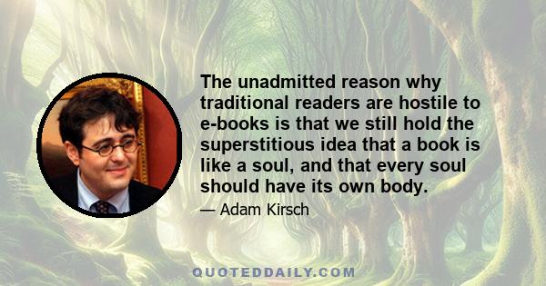 The unadmitted reason why traditional readers are hostile to e-books is that we still hold the superstitious idea that a book is like a soul, and that every soul should have its own body.