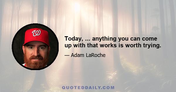 Today, ... anything you can come up with that works is worth trying.