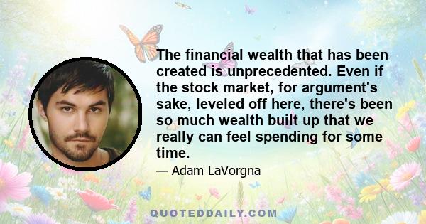 The financial wealth that has been created is unprecedented. Even if the stock market, for argument's sake, leveled off here, there's been so much wealth built up that we really can feel spending for some time.