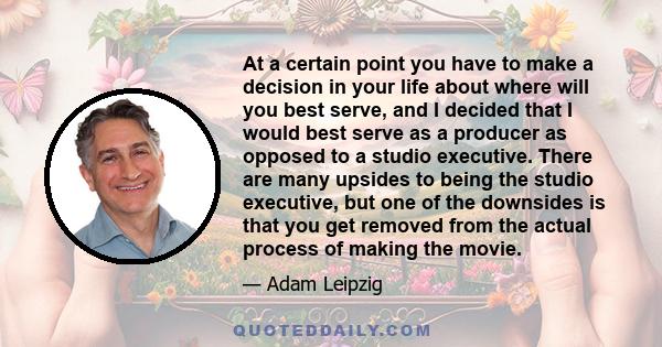 At a certain point you have to make a decision in your life about where will you best serve, and I decided that I would best serve as a producer as opposed to a studio executive. There are many upsides to being the