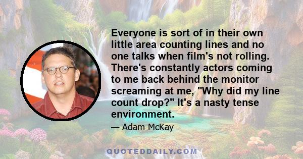 Everyone is sort of in their own little area counting lines and no one talks when film's not rolling. There's constantly actors coming to me back behind the monitor screaming at me, Why did my line count drop? It's a