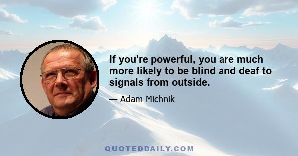 If you're powerful, you are much more likely to be blind and deaf to signals from outside.