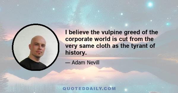 I believe the vulpine greed of the corporate world is cut from the very same cloth as the tyrant of history.