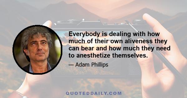 Everybody is dealing with how much of their own aliveness they can bear and how much they need to anesthetize themselves.