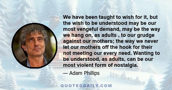 We have been taught to wish for it, but the wish to be understood may be our most vengeful demand, may be the way we hang on, as adults , to our grudge against our mothers; the way we never let our mothers off the hook