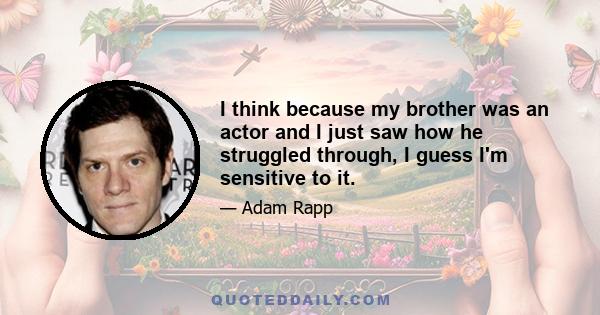 I think because my brother was an actor and I just saw how he struggled through, I guess I'm sensitive to it.