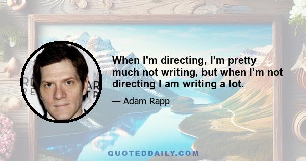When I'm directing, I'm pretty much not writing, but when I'm not directing I am writing a lot.