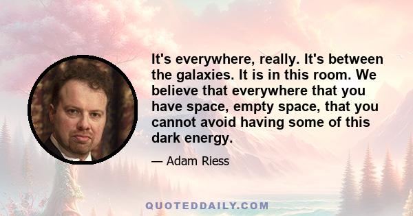 It's everywhere, really. It's between the galaxies. It is in this room. We believe that everywhere that you have space, empty space, that you cannot avoid having some of this dark energy.