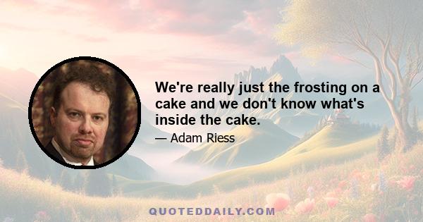 We're really just the frosting on a cake and we don't know what's inside the cake.