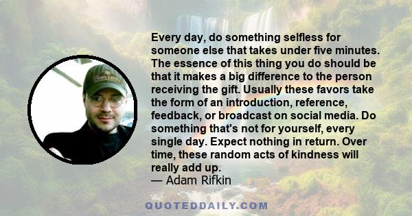 Every day, do something selfless for someone else that takes under five minutes. The essence of this thing you do should be that it makes a big difference to the person receiving the gift. Usually these favors take the