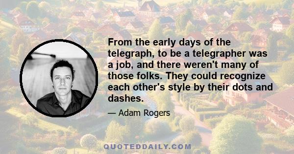 From the early days of the telegraph, to be a telegrapher was a job, and there weren't many of those folks. They could recognize each other's style by their dots and dashes. They called that the fist. St. George, they