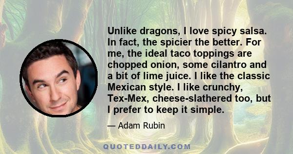 Unlike dragons, I love spicy salsa. In fact, the spicier the better. For me, the ideal taco toppings are chopped onion, some cilantro and a bit of lime juice. I like the classic Mexican style. I like crunchy, Tex-Mex,