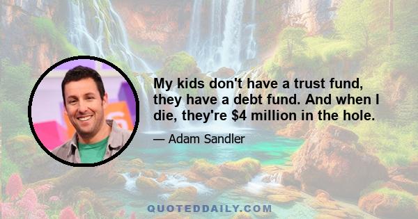 My kids don't have a trust fund, they have a debt fund. And when I die, they're $4 million in the hole.