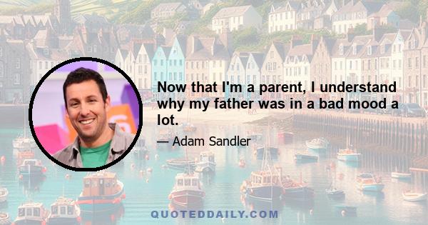 Now that I'm a parent, I understand why my father was in a bad mood a lot.