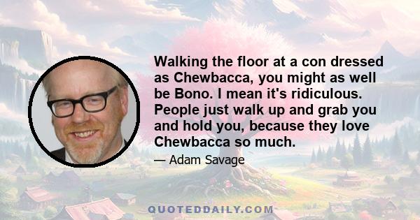 Walking the floor at a con dressed as Chewbacca, you might as well be Bono. I mean it's ridiculous. People just walk up and grab you and hold you, because they love Chewbacca so much.
