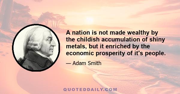 A nation is not made wealthy by the childish accumulation of shiny metals, but it enriched by the economic prosperity of it's people.