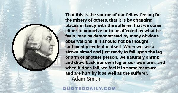 That this is the source of our fellow-feeling for the misery of others, that it is by changing places in fancy with the sufferer, that we come either to conceive or to be affected by what he feels, may be demonstrated