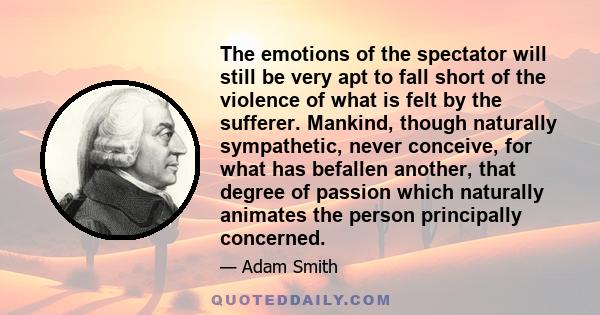 The emotions of the spectator will still be very apt to fall short of the violence of what is felt by the sufferer. Mankind, though naturally sympathetic, never conceive, for what has befallen another, that degree of