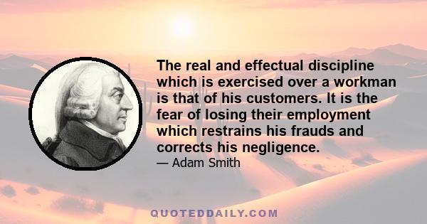 The real and effectual discipline which is exercised over a workman is that of his customers. It is the fear of losing their employment which restrains his frauds and corrects his negligence.