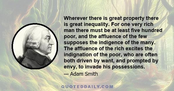 Wherever there is great property there is great inequality. For one very rich man there must be at least five hundred poor, and the affluence of the few supposes the indigence of the many. The affluence of the rich