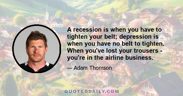 A recession is when you have to tighten your belt; depression is when you have no belt to tighten. When you've lost your trousers - you're in the airline business.