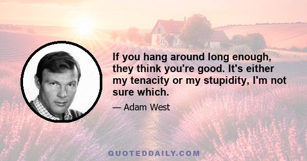 If you hang around long enough, they think you're good. It's either my tenacity or my stupidity, I'm not sure which.