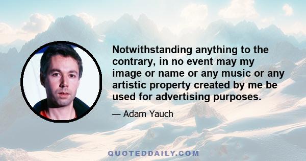 Notwithstanding anything to the contrary, in no event may my image or name or any music or any artistic property created by me be used for advertising purposes.