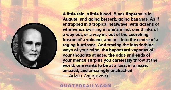 A little rain, a little blood. Black fingernails in August; and going berserk, going bananas. As if entrapped in a tropical heatwave, with dozens of whirlwinds swirling in one’s mind, one thinks of a way out, or a way