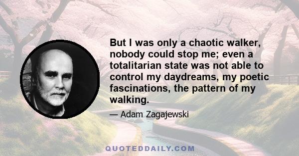 But I was only a chaotic walker, nobody could stop me; even a totalitarian state was not able to control my daydreams, my poetic fascinations, the pattern of my walking.