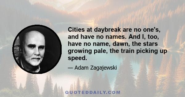 Cities at daybreak are no one's, and have no names. And I, too, have no name, dawn, the stars growing pale, the train picking up speed.